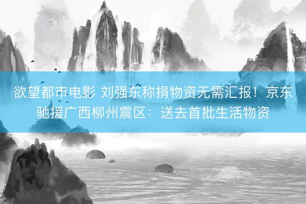 欲望都市电影 刘强东称捐物资无需汇报！京东驰援广西柳州震区：送去首批生活物资