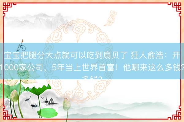 宝宝把腿分大点就可以吃到扇贝了 狂人俞浩：开1000家公司，5年当上世界首富！他哪来这么多钱？