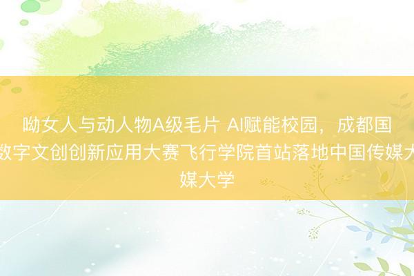 呦女人与动人物A级毛片 AI赋能校园,成都国际数字文创创新应用大赛飞行学院首站落地中国传媒大学