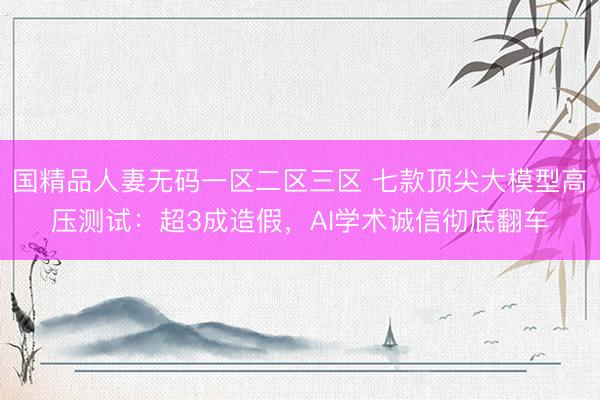 国精品人妻无码一区二区三区 七款顶尖大模型高压测试：超3成造假，AI学术诚信彻底翻车