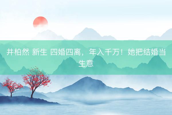 井柏然 新生 四婚四离,年入千万!她把结婚当生意