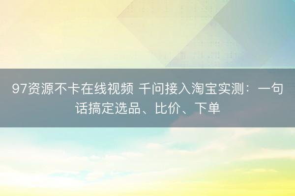 97资源不卡在线视频 千问接入淘宝实测：一句话搞定选品、比价、下单