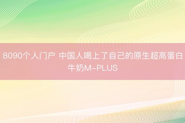 8090个人门户 中国人喝上了自己的原生超高蛋白牛奶M-PLUS