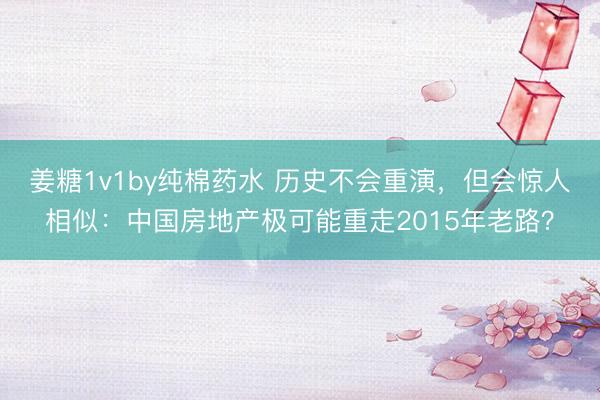 姜糖1v1by纯棉药水 历史不会重演，但会惊人相似：中国房地产极可能重走2015年老路？