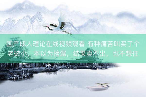 国产成人理论在线视频观看 有种痛苦叫买了个老破小，本以为捡漏，结果卖不出，也不想住