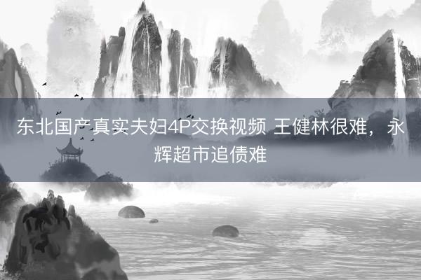东北国产真实夫妇4P交换视频 王健林很难，永辉超市追债难