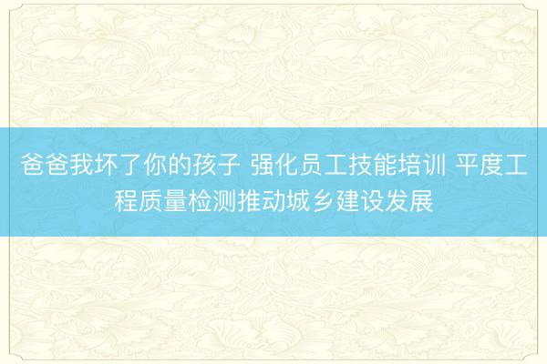 爸爸我坏了你的孩子 强化员工技能培训 平度工程质量检测推动城乡建设发展
