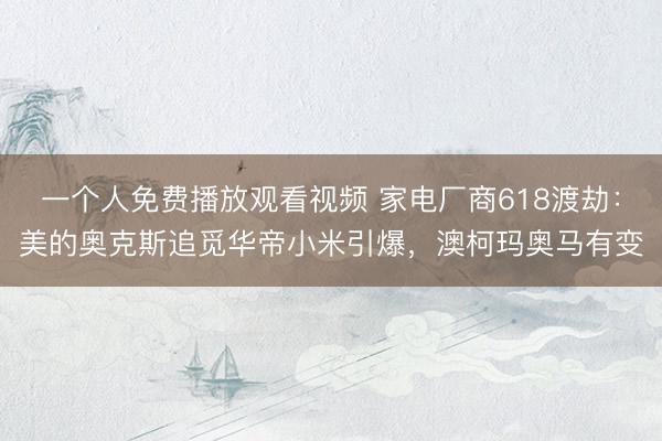 一个人免费播放观看视频 家电厂商618渡劫：美的奥克斯追觅华帝小米引爆，澳柯玛奥马有变