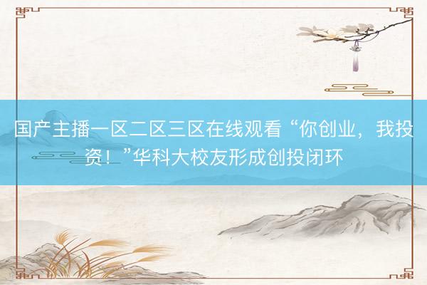 国产主播一区二区三区在线观看 “你创业，我投资！”华科大校友形成创投闭环
