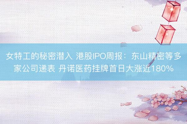 女特工的秘密潜入 港股IPO周报：东山精密等多家公司递表 丹诺医药挂牌首日大涨近180%