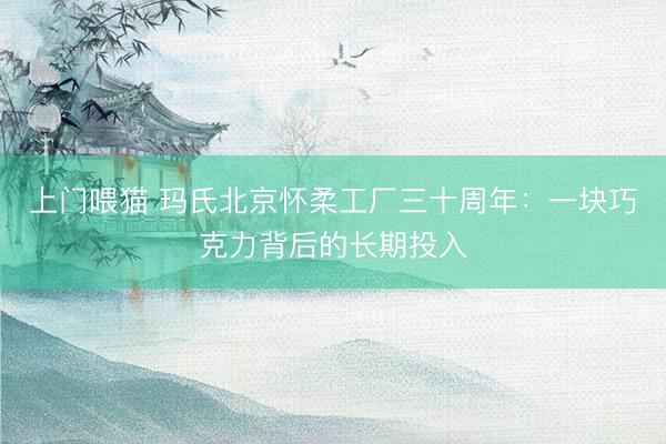 上门喂猫 玛氏北京怀柔工厂三十周年：一块巧克力背后的长期投入