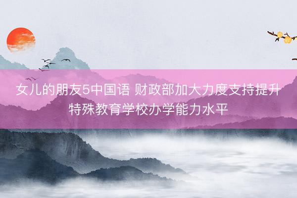 女儿的朋友5中国语 财政部加大力度支持提升特殊教育学校办学能力水平