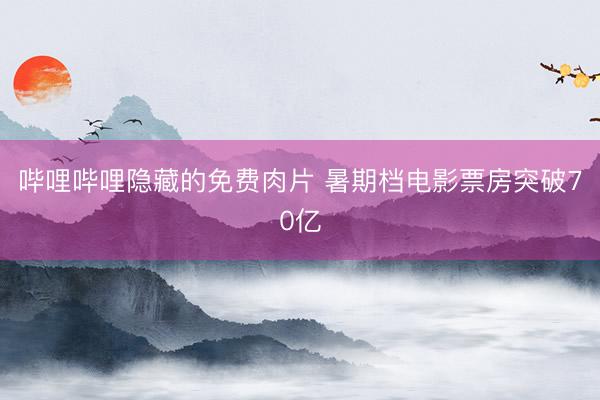 哔哩哔哩隐藏的免费肉片 暑期档电影票房突破70亿