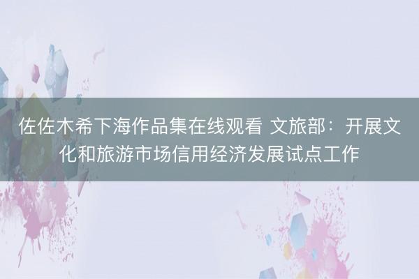 佐佐木希下海作品集在线观看 文旅部：开展文化和旅游市场信用经济发展试点工作