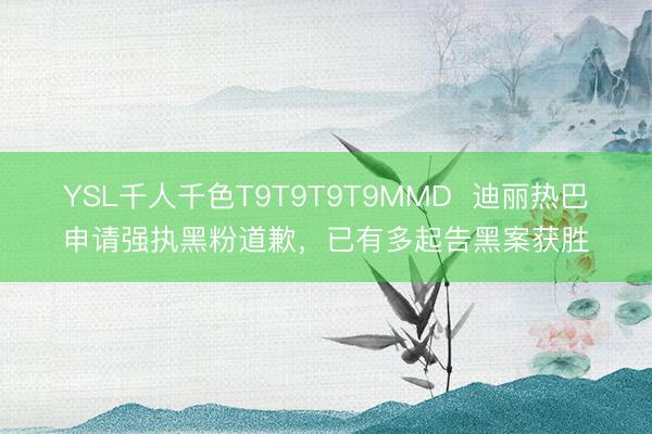 YSL千人千色T9T9T9T9MMD  迪丽热巴申请强执黑粉道歉，已有多起告黑案获胜