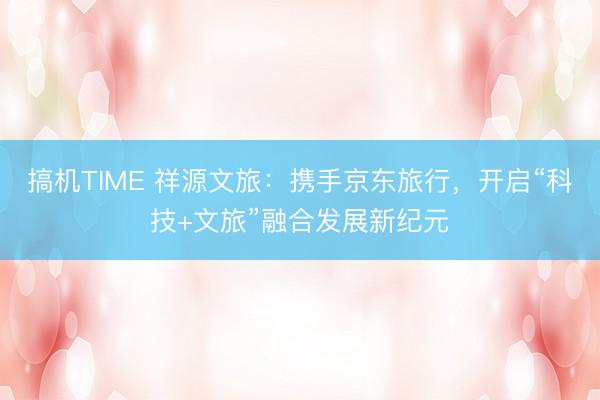 搞机TIME 祥源文旅：携手京东旅行，开启“科技+文旅”融合发展新纪元