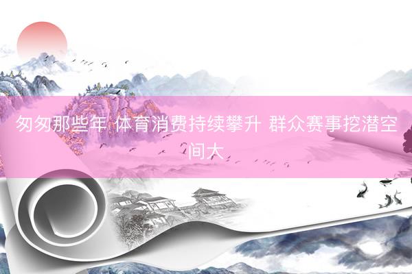 匆匆那些年 体育消费持续攀升 群众赛事挖潜空间大