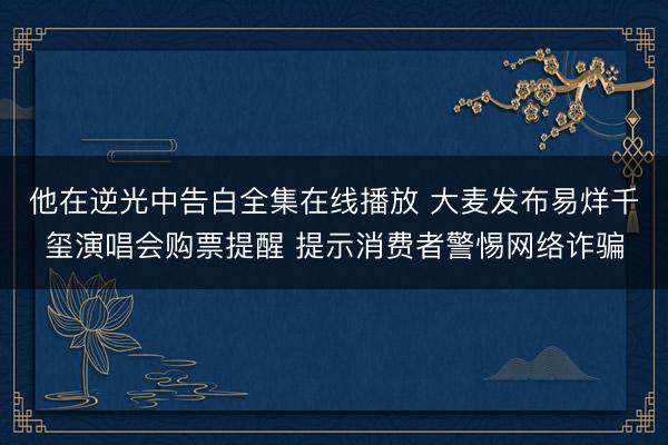 他在逆光中告白全集在线播放 大麦发布易烊千玺演唱会购票提醒 提示消费者警惕网络诈骗