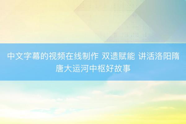 中文字幕的视频在线制作 双遗赋能 讲活洛阳隋唐大运河中枢好故事