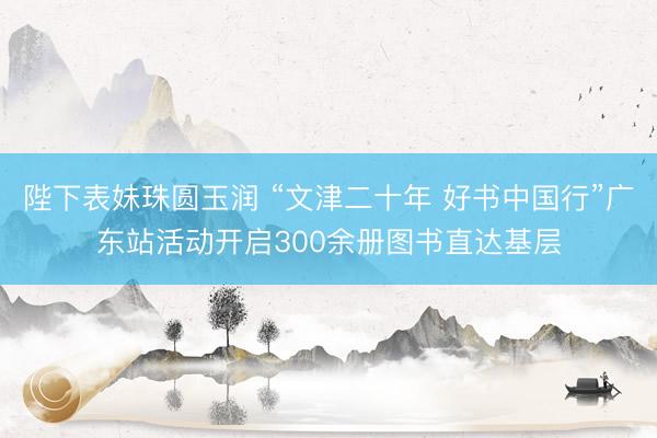 陛下表妹珠圆玉润 “文津二十年 好书中国行”广东站活动开启300余册图书直达基层