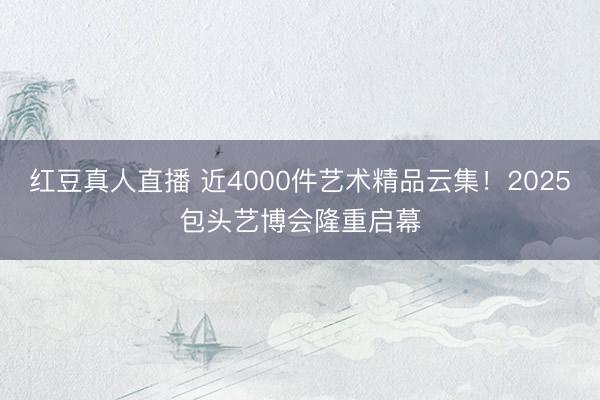红豆真人直播 近4000件艺术精品云集！2025包头艺博会隆重启幕