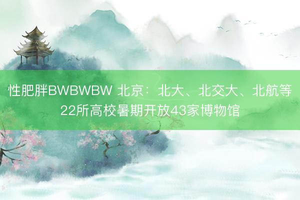 性肥胖BWBWBW 北京：北大、北交大、北航等22所高校暑期开放43家博物馆