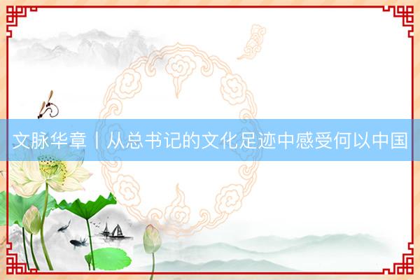 文脉华章丨从总书记的文化足迹中感受何以中国