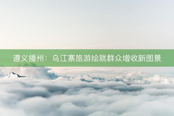 遵义播州：乌江寨旅游绘就群众增收新图景