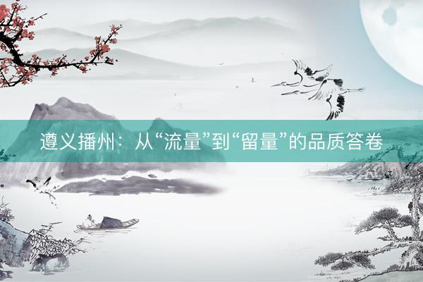 遵义播州：从“流量”到“留量”的品质答卷