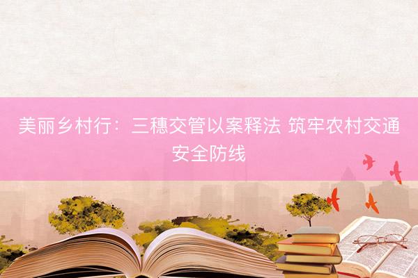 美丽乡村行：三穗交管以案释法 筑牢农村交通安全防线