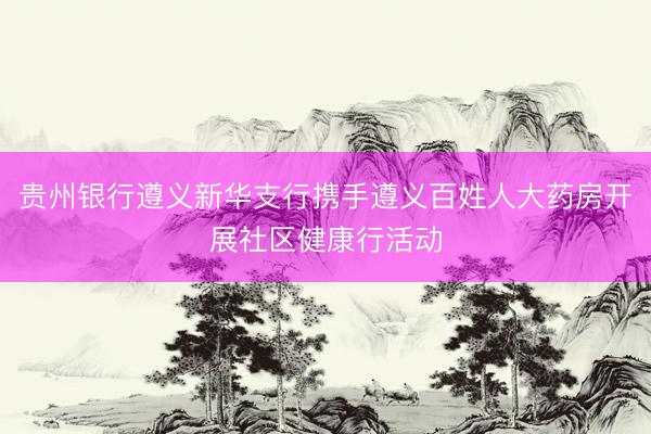 贵州银行遵义新华支行携手遵义百姓人大药房开展社区健康行活动