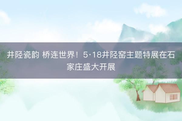 井陉瓷韵 桥连世界！5·18井陉窑主题特展在石家庄盛大开展