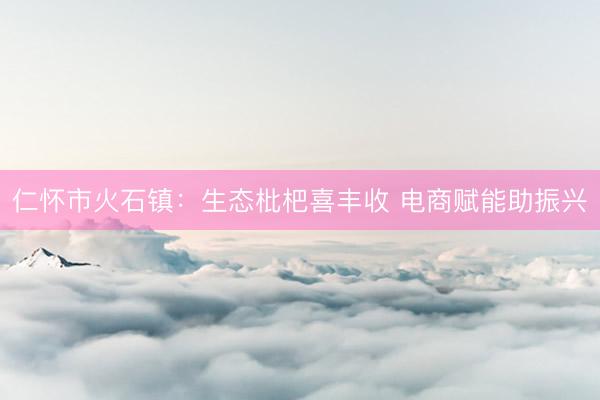 仁怀市火石镇：生态枇杷喜丰收 电商赋能助振兴