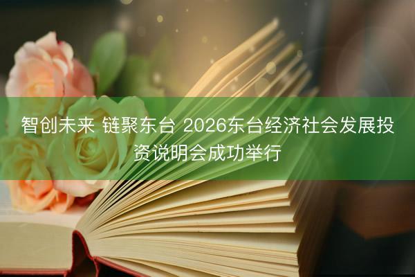智创未来 链聚东台 2026东台经济社会发展投资说明会成功举行