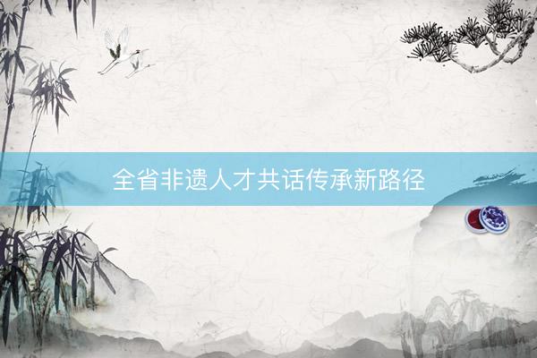 全省非遗人才共话传承新路径