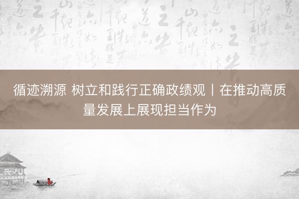 循迹溯源 树立和践行正确政绩观丨在推动高质量发展上展现担当作为
