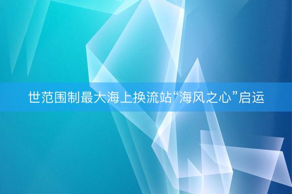 世范围制最大海上换流站“海风之心”启运