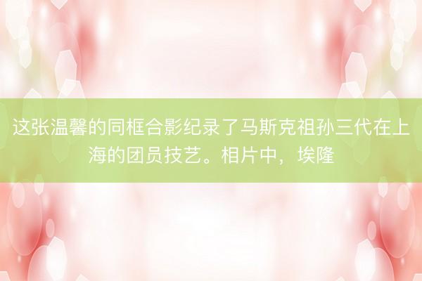 这张温馨的同框合影纪录了马斯克祖孙三代在上海的团员技艺。相片中，埃隆