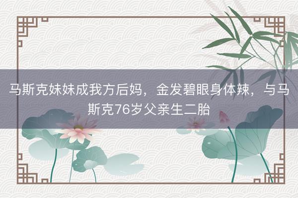 马斯克妹妹成我方后妈，金发碧眼身体辣，与马斯克76岁父亲生二胎