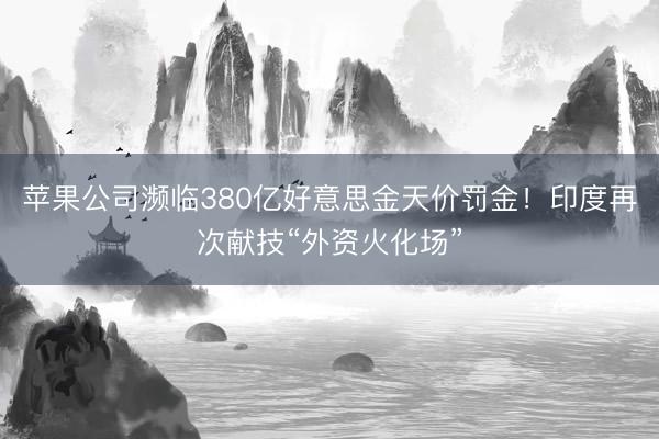 苹果公司濒临380亿好意思金天价罚金！印度再次献技“外资火化场”