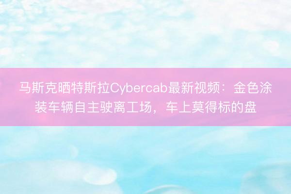 马斯克晒特斯拉Cybercab最新视频：金色涂装车辆自主驶离工场，车上莫得标的盘