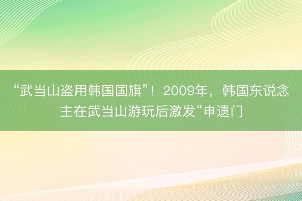 “武当山盗用韩国国旗”！2009年，韩国东说念主在武当山游玩后激发“申遗门