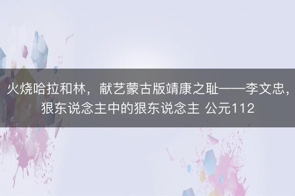 火烧哈拉和林,献艺蒙古版靖康之耻——李文忠,狠东说念主中的狠东说念主 公元112