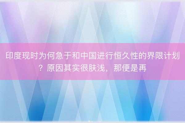 印度现时为何急于和中国进行恒久性的界限计划？原因其实很肤浅，那便是再