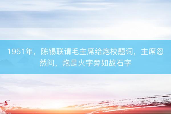 1951年，陈锡联请毛主席给炮校题词，主席忽然问，炮是火字旁如故石字