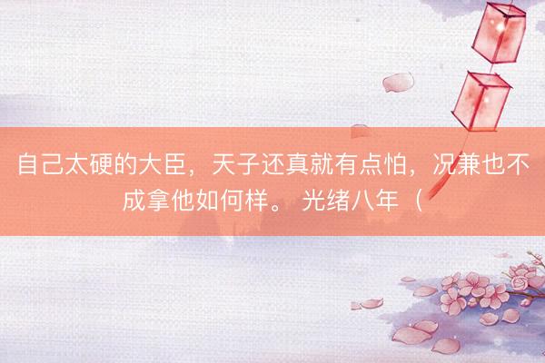 自己太硬的大臣,天子还真就有点怕,况兼也不成拿他如何样。 光绪八年(
