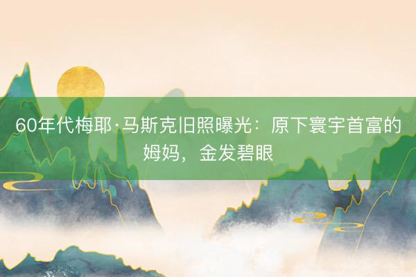 60年代梅耶·马斯克旧照曝光：原下寰宇首富的姆妈，金发碧眼