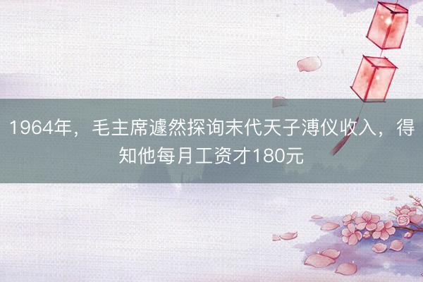 1964年,毛主席遽然探询末代天子溥仪收入,得知他每月工资才180元