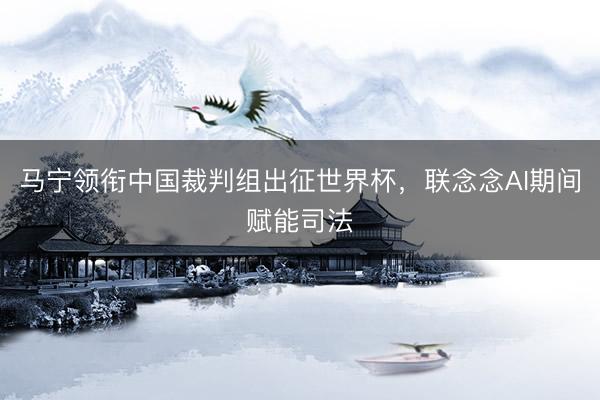 马宁领衔中国裁判组出征世界杯，联念念AI期间赋能司法