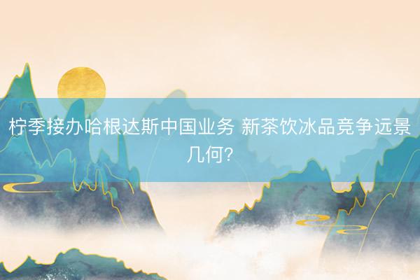 柠季接办哈根达斯中国业务 新茶饮冰品竞争远景几何？